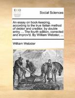 An essay on book-keeping, according to the true Italian method of debtor and creditor, by double entry. ... The fourth edition, corrected and improv'd. By William Webster, ...
