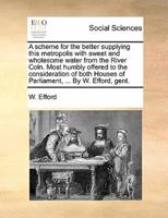 A scheme for the better supplying this metropolis with sweet and wholesome water from the River Coln. Most humbly offered to the consideration of both Houses of Parliament, ... By W. Efford, gent.