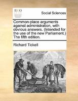 Common-place arguments against administration, with obvious answers. (Intended for the use of the new Parliament.) The fifth edition.