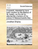 A speech, intended to have been spoken by the Bishop of St. Asaph, on the bill for altering the charters of the colony of Massachusetts Bay.