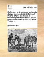 Reflections on the present matters in dispute between Great Britain and Ireland; and on the means of converting these articles into mutual benefits to both Kingdoms. By Josiah Tucker, ...