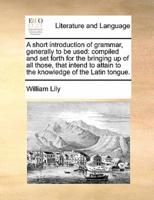 A short introduction of grammar, generally to be used: compiled and set forth for the bringing up of all those, that intend to attain to the knowledge of the Latin tongue.
