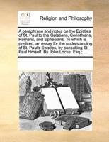 A paraphrase and notes on the Epistles of St. Paul to the Galatians, Corinthians, Romans, and Ephesians. To which is prefixed, an essay for the understanding of St. Paul's Epistles, by consulting St. Paul himself. By John Locke, Esq.; ...
