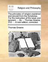 The principles of religion explained and proved from the Scriptures. For the instruction of the weak and ignorant, ... By ... Thomas Greene, D.D. ... A new edition, corrected.