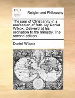 The sum of Christianity in a confession of faith. By Daniel Wilcox. Deliver'd at his ordination to the ministry. The second edition.