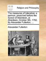 The measures of toleration: a sermon, preached before the Synod of Aberdeen, at Aberdeen, October 8th, 1782. By Alexander Fullerton, ...