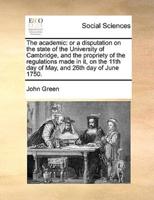 The academic: or a disputation on the state of the University of Cambridge, and the propriety of the regulations made in it, on the 11th day of May, and 26th day of June 1750.