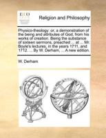 Physico-theology: or, a demonstration of the being and attributes of God, from his works of creation. Being the substance of sixteen sermons, preached ... at ... Mr. Boyle's lectures, in the years 1711, and 1712. ... By W. Derham, ... A new edition.