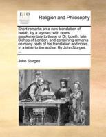 Short remarks on a new translation of Isaiah, by a layman; with notes supplementary to those of Dr. Lowth, late Bishop of London, and containing remarks on many parts of his translation and notes. In a letter to the author. By John Sturges, ...