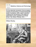 On the absolute necessity of encouraging, instead of preventing or embarrassing the study of anatomy; with a plan to prevent violating the dormitories of the defunct. Addressed to the Legislature of Great Britain. By William Rowley, M.D. ...