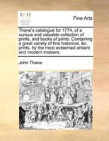 Thane's catalogue for 1774, of a curious and valuable collection of prints, and books of prints. Containing a great variety of fine historical, &c. prints, by the most esteemed antient and modern masters.