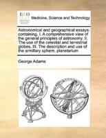 Astronomical and geographical essays: containing, I. A comprehensive view of the general principles of astronomy. II. The use of the celestial and terrestrial globes, III. The description and use of the armillary sphere, planetarium