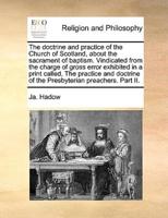 The doctrine and practice of the Church of Scotland, about the sacrament of baptism. Vindicated from the charge of gross error exhibited in a print called, The practice and doctrine of the Presbyterian preachers. Part II.