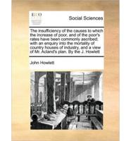 The insufficiency of the causes to which the increase of poor, and of the poor's rates have been commonly ascribed; with an enquiry into the mortality of country houses of industry, and a view of Mr. Acland's plan. By the J. Howlett
