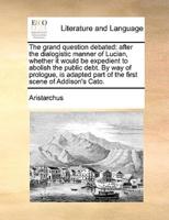 The grand question debated: after the dialogistic manner of Lucian, whether it would be expedient to abolish the public debt. By way of prologue, is adapted part of the first scene of Addison's Cato.