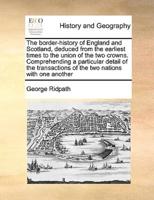 The border-history of England and Scotland, deduced from the earliest times to the union of the two crowns. Comprehending a particular detail of the transactions of the two nations with one another