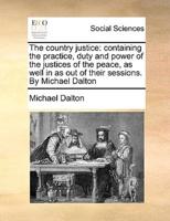 The country justice: containing the practice, duty and power of the justices of the peace, as well in as out of their sessions. By Michael Dalton
