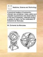 A practical treatise of husbandry: wherein are contained, many useful and valuable experiments and observations in the new husbandry, collected during a series of years, by the celebrated M. Duhamel du Monceau