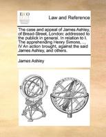 The case and appeal of James Ashley, of Bread-Street, London: addressed to the publick in general. In relation to I. The apprehending Henry Simons, ... IV An action brought, against the said James Ashley, and others.