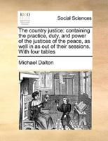 The country justice: containing the practice, duty, and power of the justices of the peace, as well in as out of their sessions. With four tables