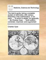 The tutor's guide, being a complete system of arithmetic; with various branches in the mathematics. In six parts, ... To which is added, an appendix, ... By Charles Vyse, ... Tenth edition; corrected, improved, and augmented