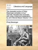 The dramatick works of Philip Massinger complete, in four volumes. Revised and corrected, with notes critical and explanatory, by John Monck Mason  Volume 1 of 4