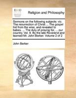 Sermons on the following subjects: viz. The resurrection of Christ ... The gospel hid from the wise, and revealed to babes. ... The duty of praying for, ... our country. Vol. II. By the late Reverend and learned Mr. John Barker.  Volume 2 of 2