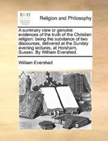 A summary view or genuine evidences of the truth of the Christian religion: being the substance of two discourses, delivered at the Sunday evening lectures, at Horsham, Sussex. By William Evershed.