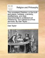 The consistent Christian; or the truth and peace, holiness, unanimity, stedfastness, and Zeal, recommended to professors of Christianity. The substance of five sermons. By Dan Taylor. ...