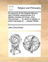 An account of the Gospel labours, and Christian experiences of a faithful minister of Christ, John Churchman, ... To which is added, a short memorial of ... Joseph White, ...
