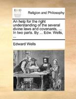 An help for the right understanding of the several divine laws and covenants, ... In two parts. By ... Edw. Wells, ...