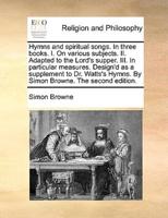 Hymns and spiritual songs. In three books. I. On various subjects. II. Adapted to the Lord's supper. III. In particular measures. Design'd as a supplement to Dr. Watts's Hymns. By Simon Browne. The second edition.