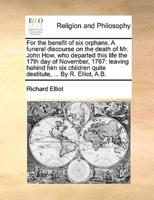 For the benefit of six orphans. A funeral discourse on the death of Mr. John How, who departed this life the 17th day of November, 1767: leaving hehind him six children quite destitute, ... By R. Elliot, A.B.