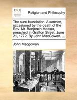 The sure foundation. A sermon, occasioned by the death of the Rev. Mr. Benjamin Messer, preached in Grafton Street, June 21, 1772. By John MacGowan. ...