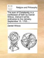 The sum of Christianity in a confession of faith by Daniel Wilcox. Deliver'd at his ordination to the ministry. September 15. 1703....