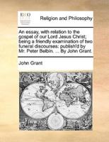 An essay, with relation to the gospel of our Lord Jesus Christ; being a friendly examination of two funeral discourses: publish'd by Mr. Peter Belbin. ... By John Grant.