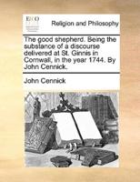 The good shepherd. Being the substance of a discourse delivered at St. Ginnis in Cornwall, in the year 1744. By John Cennick.