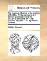 The practical influence of the doctrine of the Holy Trinity represented. A sermon preached before the University of Oxford, on Trinity Sunday. June 9th 1745. By William Dodwell ...