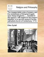 The insupportable yoke of popery, and the wickedness of bringing it again upon these kingdoms, ... consider'd and apply'd, with regard to the present rebellion: in a sermon preach'd at the cathedral-church of Canterbury, 1715