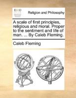 A scale of first principles, religious and moral. Proper to the sentiment and life of man. ... By Caleb Fleming.