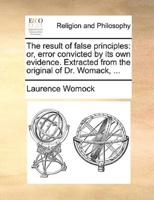 The result of false principles: or, error convicted by its own evidence. Extracted from the original of Dr. Womack, ...