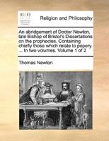 An abridgement of Doctor Newton, late Bishop of Bristol's Dissertations on the prophecies. Containing chiefly those which relate to popery. ... In two volumes.  Volume 1 of 2