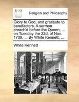 Glory to God, and gratitude to benefactors. A sermon preach'd before the Queen, ... on Tuesday the 22d. of Nov. 1709. ... By White Kennett, ...