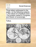 Three letters addressed to the public, on the following subjects: I. The nature of a foederal union.--The powers vested in Congress, and therein of sovereingty