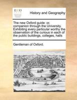 The new Oxford guide: or, companion through the University. Exhibiting every particular worthy the observation of the curious in each of the public buildings, colleges, halls
