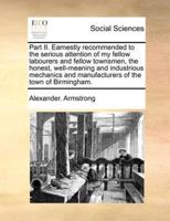 Part II. Earnestly recommended to the serious attention of my fellow labourers and fellow townsmen, the honest, well-meaning and industrious mechanics and manufacturers of the town of Birmingham.