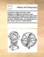A guide to stage coaches mails, diligences waggons caravans carts coasting vessels barges and boats which carry passengers and merchandize from London, Westminster, and Southwark, to the various towns in Great Britain