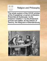The whole system of the XXVIII articles of the Evangelical unvaried confession. Presented at Ausbourgh, to the Emperor Charles V. by the Protestant princes and states: as the Elector of Saxony, the Margrave of Brandenbourg