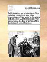 Belfast politics: or, a collection of the debates, resolutions, and other proceedings of that town, in the years M,DCC,XCII, and M,DCC,XCIII. With strictures on the test of certain of the Societies of united Irishmen