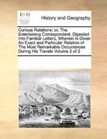 Curious Relations: or, The Entertaining Correspondent. Digested Into Familiar Letters, Wherein Is Given An Exact and Particular Relation of The Most Remarkable Occurrences During His Travels  Volume 2 of 2